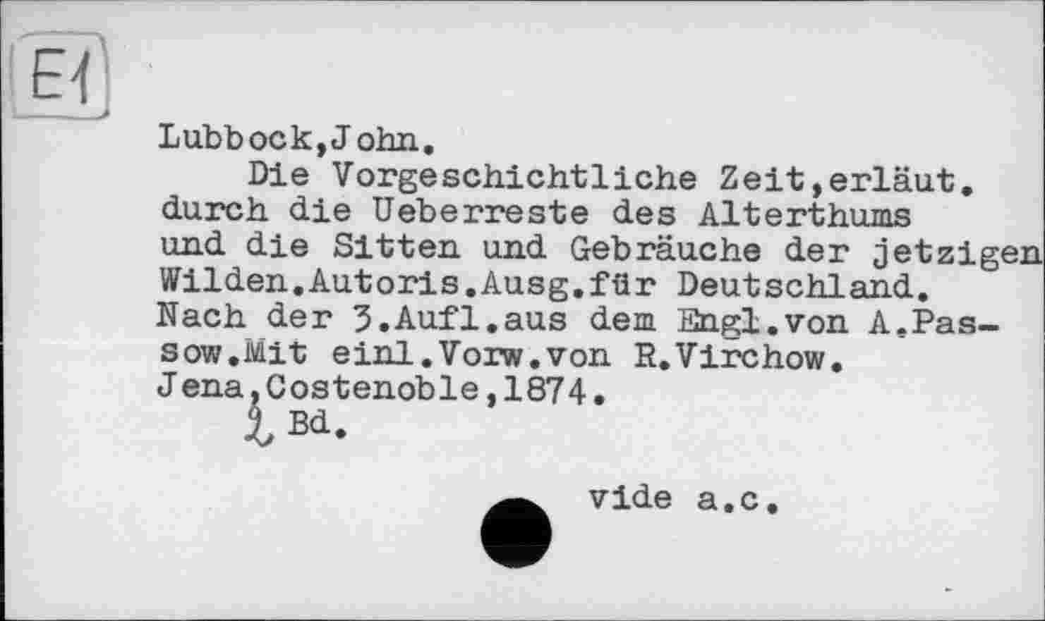 ﻿Lubbock,John.
Die Vorgeschichtliche Zeit,erläut. durch die Ueberreste des Alterthums und die Sitten und Gebräuche der jetzig' Wilden.Autoris.Ausg.für Deutschland. Nach der 3.Auf1.aus dem Engi.von A.Pas-sow.Mit einl.Vorw.von R.Virchow. Jena,Costenoble,1874.
vide a.c.